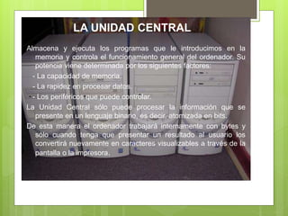 LA UNIDAD CENTRAL
Almacena y ejecuta los programas que le introducimos en la
memoria y controla el funcionamiento general del ordenador. Su
potencia viene determinada por los siguientes factores:
- La capacidad de memoria.
- La rapidez en procesar datos.
- Los periféricos que puede controlar.
La Unidad Central sólo puede procesar la información que se
presente en un lenguaje binario, es decir, atomizada en bits.
De esta manera el ordenador trabajará internamente con bytes y
sólo cuando tenga que presentar un resultado al usuario los
convertirá nuevamente en caracteres visualizables a través de la
pantalla o la impresora.
 
