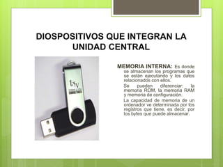 DIOSPOSITIVOS QUE INTEGRAN LA
UNIDAD CENTRAL
MEMORIA INTERNA: Es donde
se almacenan los programas que
se están ejecutando y los datos
relacionados con ellos.
Se pueden diferenciar: la
memoria ROM, la memoria RAM
y memoria de configuración.
La capacidad de memoria de un
ordenador ve determinada por los
registros que tiene, es decir, por
los bytes que puede almacenar.
 
