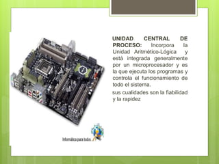 UNIDAD CENTRAL DE
PROCESO: Incorpora la
Unidad Aritmético-Lógica y
está integrada generalmente
por un microprocesador y es
la que ejecuta los programas y
controla el funcionamiento de
todo el sistema.
sus cualidades son la fiabilidad
y la rapidez
 