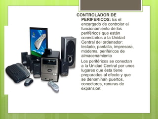 CONTROLADOR DE
PERIFERICOS: Es el
encargado de controlar el
funcionamiento de los
periféricos que están
conectados a la Unidad
Central del ordenador:
teclado, pantalla, impresora,
módems, periféricos de
almacenamiento
Los periféricos se conectan
a la Unidad Central por unos
lugares que ésta tiene
preparados al efecto y que
se denominan puertos,
conectores, ranuras de
expansión:
 