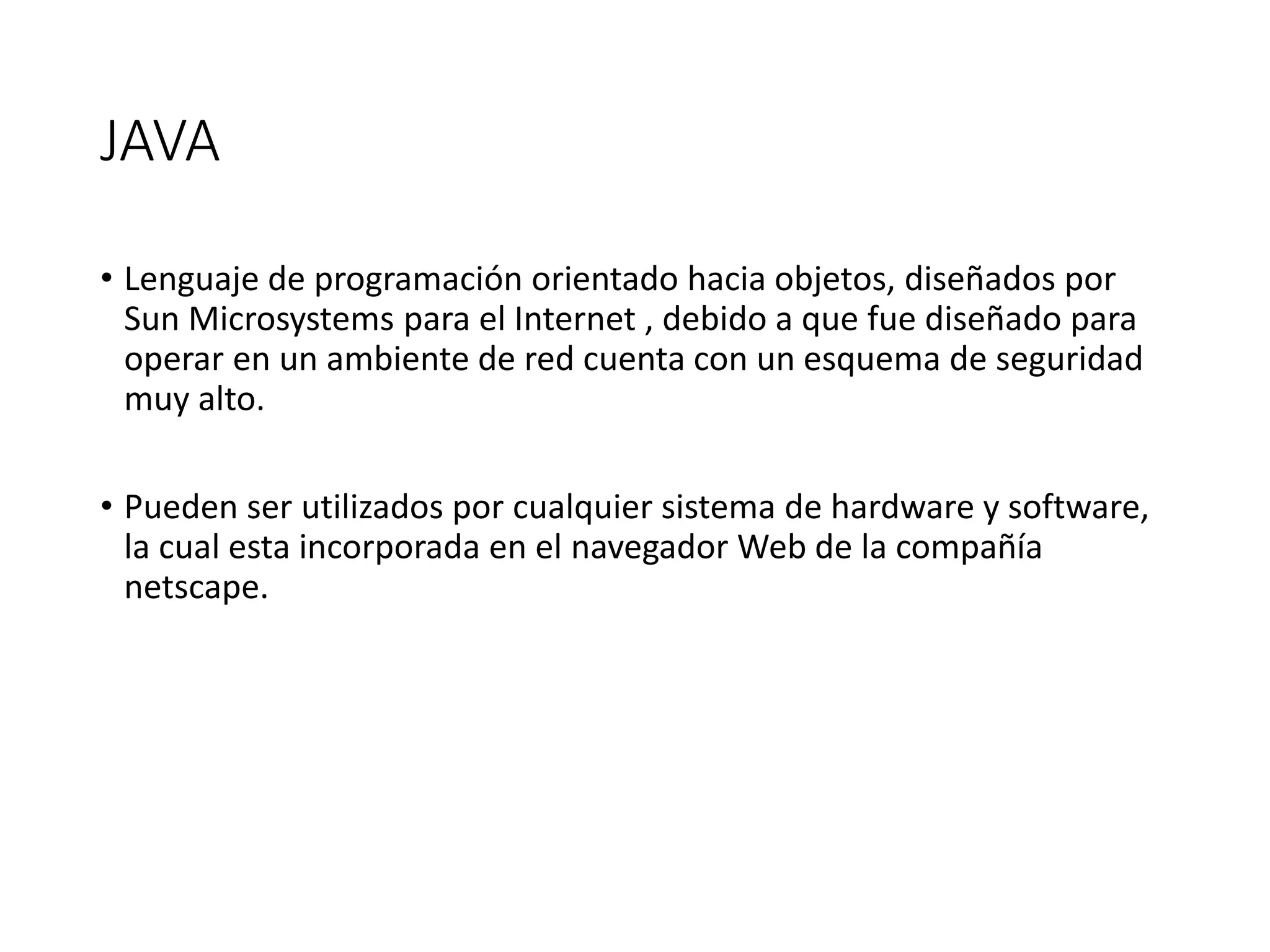 JAVA
• Lenguaje de programación orientado hacia objetos, diseñados por
Sun Microsystems para el Internet , debido a que fue diseñado para
operar en un ambiente de red cuenta con un esquema de seguridad
muy alto.
• Pueden ser utilizados por cualquier sistema de hardware y software,
la cual esta incorporada en el navegador Web de la compañía
netscape.
 