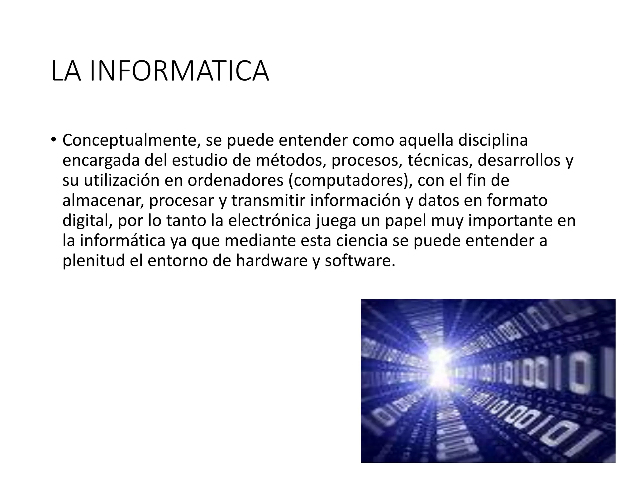 LA INFORMATICA
• Conceptualmente, se puede entender como aquella disciplina
encargada del estudio de métodos, procesos, técnicas, desarrollos y
su utilización en ordenadores (computadores), con el fin de
almacenar, procesar y transmitir información y datos en formato
digital, por lo tanto la electrónica juega un papel muy importante en
la informática ya que mediante esta ciencia se puede entender a
plenitud el entorno de hardware y software.
 