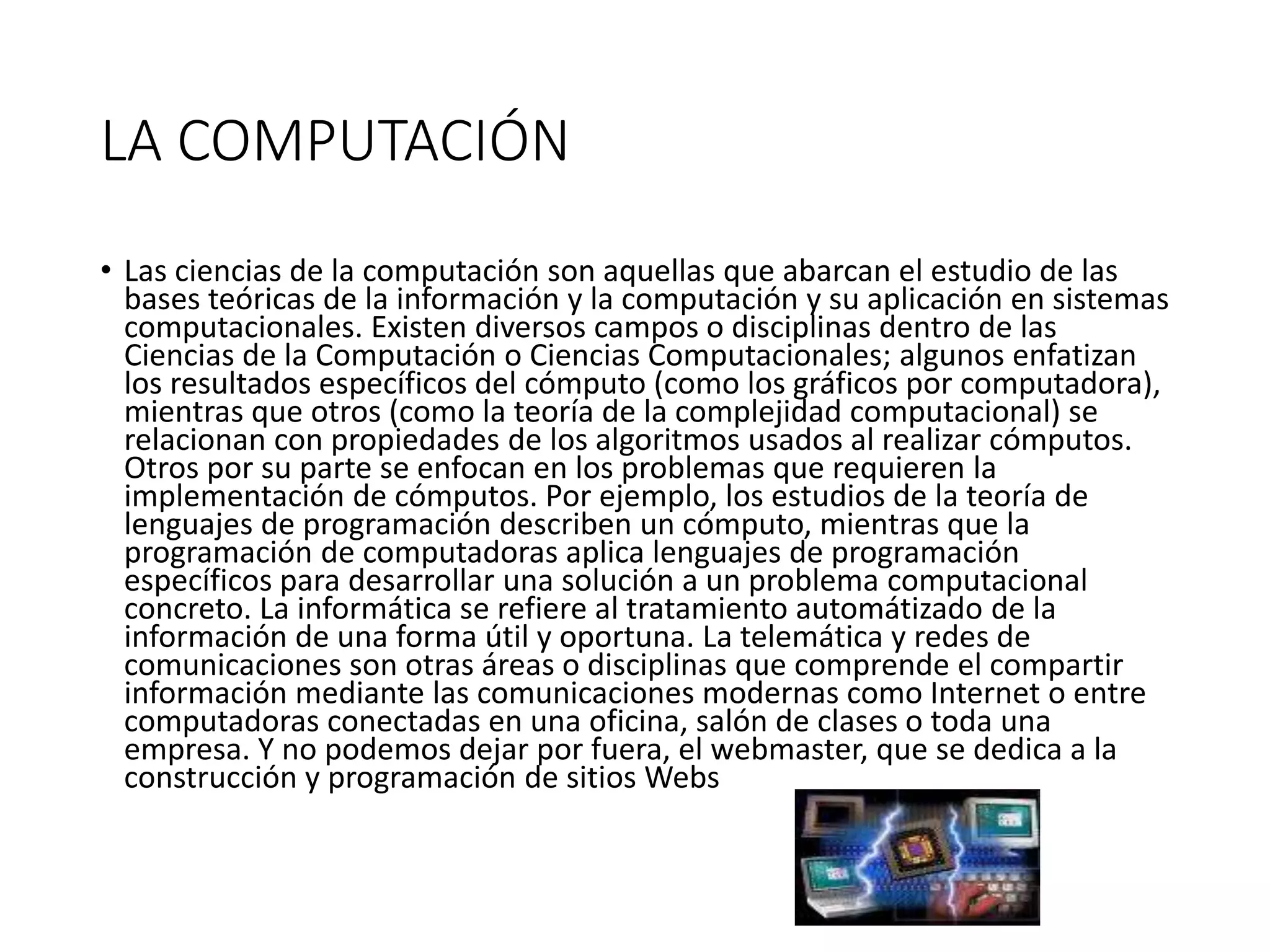 LA COMPUTACIÓN
• Las ciencias de la computación son aquellas que abarcan el estudio de las
bases teóricas de la información y la computación y su aplicación en sistemas
computacionales. Existen diversos campos o disciplinas dentro de las
Ciencias de la Computación o Ciencias Computacionales; algunos enfatizan
los resultados específicos del cómputo (como los gráficos por computadora),
mientras que otros (como la teoría de la complejidad computacional) se
relacionan con propiedades de los algoritmos usados al realizar cómputos.
Otros por su parte se enfocan en los problemas que requieren la
implementación de cómputos. Por ejemplo, los estudios de la teoría de
lenguajes de programación describen un cómputo, mientras que la
programación de computadoras aplica lenguajes de programación
específicos para desarrollar una solución a un problema computacional
concreto. La informática se refiere al tratamiento automátizado de la
información de una forma útil y oportuna. La telemática y redes de
comunicaciones son otras áreas o disciplinas que comprende el compartir
información mediante las comunicaciones modernas como Internet o entre
computadoras conectadas en una oficina, salón de clases o toda una
empresa. Y no podemos dejar por fuera, el webmaster, que se dedica a la
construcción y programación de sitios Webs
 