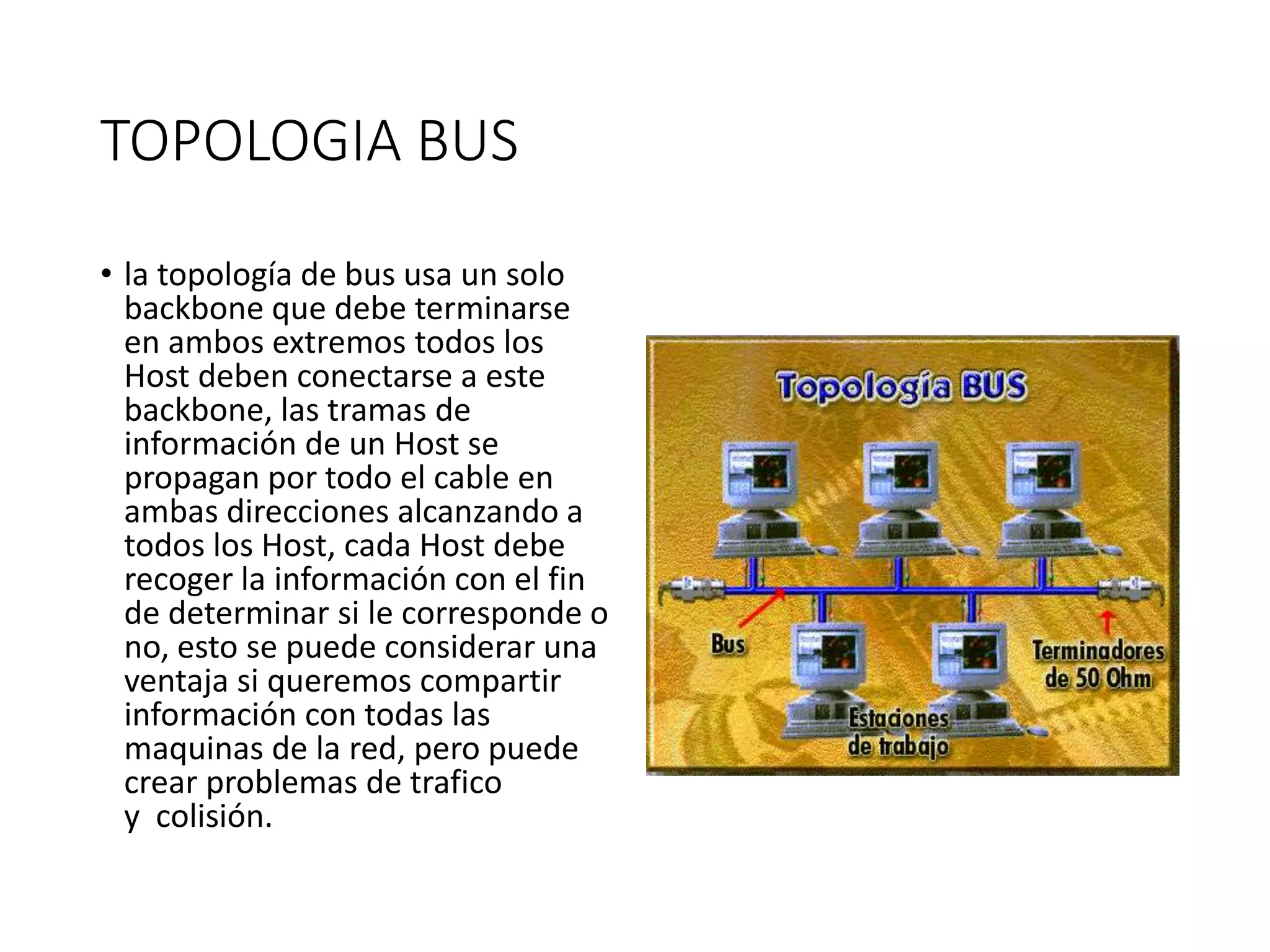TOPOLOGIA BUS
• la topología de bus usa un solo
backbone que debe terminarse
en ambos extremos todos los
Host deben conectarse a este
backbone, las tramas de
información de un Host se
propagan por todo el cable en
ambas direcciones alcanzando a
todos los Host, cada Host debe
recoger la información con el fin
de determinar si le corresponde o
no, esto se puede considerar una
ventaja si queremos compartir
información con todas las
maquinas de la red, pero puede
crear problemas de trafico
y colisión.
 