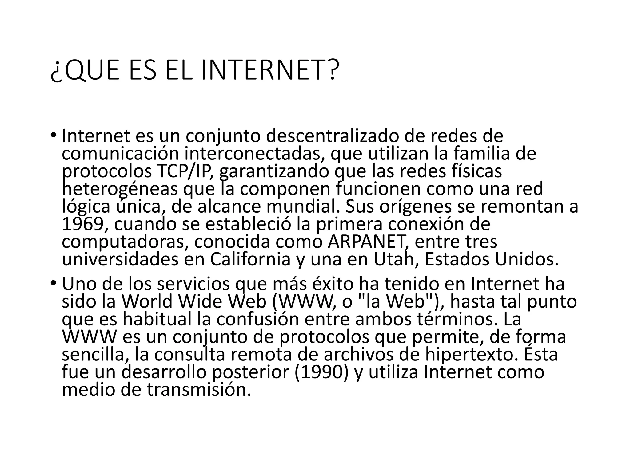 ¿QUE ES EL INTERNET?
• Internet es un conjunto descentralizado de redes de
comunicación interconectadas, que utilizan la familia de
protocolos TCP/IP, garantizando que las redes físicas
heterogéneas que la componen funcionen como una red
lógica única, de alcance mundial. Sus orígenes se remontan a
1969, cuando se estableció la primera conexión de
computadoras, conocida como ARPANET, entre tres
universidades en California y una en Utah, Estados Unidos.
• Uno de los servicios que más éxito ha tenido en Internet ha
sido la World Wide Web (WWW, o "la Web"), hasta tal punto
que es habitual la confusión entre ambos términos. La
WWW es un conjunto de protocolos que permite, de forma
sencilla, la consulta remota de archivos de hipertexto. Ésta
fue un desarrollo posterior (1990) y utiliza Internet como
medio de transmisión.
 