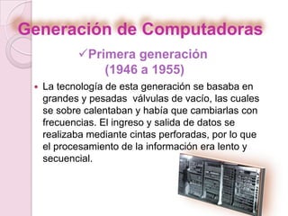 Generación de Computadoras
 La tecnología de esta generación se basaba en
grandes y pesadas válvulas de vacío, las cuales
se sobre calentaban y había que cambiarlas con
frecuencias. El ingreso y salida de datos se
realizaba mediante cintas perforadas, por lo que
el procesamiento de la información era lento y
secuencial.
Primera generación
(1946 a 1955)
 