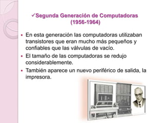  En esta generación las computadoras utilizaban
transistores que eran mucho más pequeños y
confiables que las válvulas de vacío.
 El tamaño de las computadoras se redujo
considerablemente.
 También aparece un nuevo periférico de salida, la
impresora.
Segunda Generación de Computadoras
(1956-1964)
 