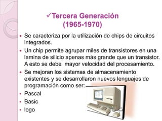 Tercera Generación
(1965-1970)
 Se caracteriza por la utilización de chips de circuitos
integrados.
 Un chip permite agrupar miles de transistores en una
lamina de silicio apenas más grande que un transistor.
A esto se debe mayor velocidad del procesamiento.
 Se mejoran los sistemas de almacenamiento
existentes y se desarrollaron nuevos lenguajes de
programación como ser:
 Pascal
 Basic
 logo
 