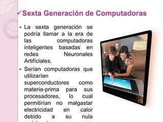 Sexta Generación de Computadoras
 La sexta generación se
podría llamar a la era de
las computadoras
inteligentes basadas en
redes Neuronales
Artifíciales.
 Serían computadoras que
utilizarían
superconductores como
materia-prima para sus
procesadores, lo cual
permitirían no malgastar
electricidad en calor
debido a su nula
 