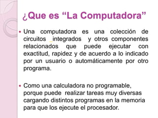 ¿Que es “La Computadora”
 Una computadora es una colección de
circuitos integrados y otros componentes
relacionados que puede ejecutar con
exactitud, rapidez y de acuerdo a lo indicado
por un usuario o automáticamente por otro
programa.
 Como una calculadora no programable,
porque puede realizar tareas muy diversas
cargando distintos programas en la memoria
para que los ejecute el procesador.
 