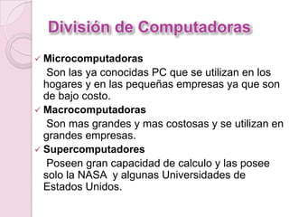 División de Computadoras
 Microcomputadoras
Son las ya conocidas PC que se utilizan en los
hogares y en las pequeñas empresas ya que son
de bajo costo.
 Macrocomputadoras
Son mas grandes y mas costosas y se utilizan en
grandes empresas.
 Supercomputadores
Poseen gran capacidad de calculo y las posee
solo la NASA y algunas Universidades de
Estados Unidos.
 