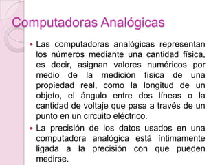Computadoras Analógicas
 Las computadoras analógicas representan
los números mediante una cantidad física,
es decir, asignan valores numéricos por
medio de la medición física de una
propiedad real, como la longitud de un
objeto, el ángulo entre dos líneas o la
cantidad de voltaje que pasa a través de un
punto en un circuito eléctrico.
 La precisión de los datos usados en una
computadora analógica está íntimamente
ligada a la precisión con que pueden
medirse.
 