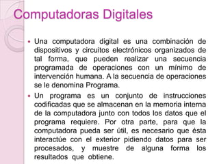 Computadoras Digitales
 Una computadora digital es una combinación de
dispositivos y circuitos electrónicos organizados de
tal forma, que pueden realizar una secuencia
programada de operaciones con un mínimo de
intervención humana. A la secuencia de operaciones
se le denomina Programa.
 Un programa es un conjunto de instrucciones
codificadas que se almacenan en la memoria interna
de la computadora junto con todos los datos que el
programa requiere. Por otra parte, para que la
computadora pueda ser útil, es necesario que ésta
interactúe con el exterior pidiendo datos para ser
procesados, y muestre de alguna forma los
resultados que obtiene.
 