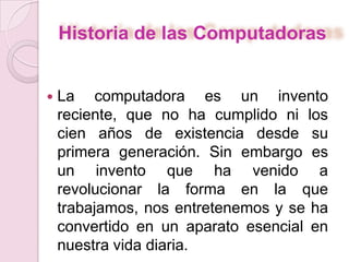 Historia de las Computadoras
 La computadora es un invento
reciente, que no ha cumplido ni los
cien años de existencia desde su
primera generación. Sin embargo es
un invento que ha venido a
revolucionar la forma en la que
trabajamos, nos entretenemos y se ha
convertido en un aparato esencial en
nuestra vida diaria.
 