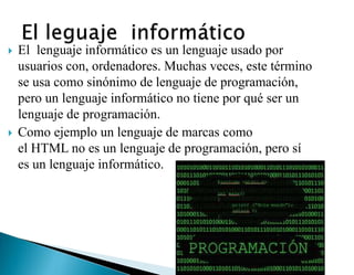  El lenguaje informático es un lenguaje usado por
usuarios con, ordenadores. Muchas veces, este término
se usa como sinónimo de lenguaje de programación,
pero un lenguaje informático no tiene por qué ser un
lenguaje de programación.
 Como ejemplo un lenguaje de marcas como
el HTML no es un lenguaje de programación, pero sí
es un lenguaje informático.
 