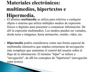  El término multimedia se utiliza para referirse a cualquier
objeto o sistema que utiliza múltiples medios de expresión
físicos o digitales para presentar o comunicar información. De
allí la expresión multimedios. Los medios pueden ser variados,
desde texto e imágenes, hasta animación, sonido, video, etc.
 Hipermedia podría considerarse como una forma especial de
multimedia interactiva que emplea estructuras de navegación
más complejas que aumentan el control del usuario sobre el
flujo de la información. El término "híper" se refiere a
"navegación", de allí los conceptos de "hipertexto" (navegación
entre textos).
 