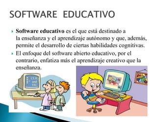  Software educativo es el que está destinado a
la enseñanza y el aprendizaje autónomo y que, además,
permite el desarrollo de ciertas habilidades cognitivas.
 El enfoque del software abierto educativo, por el
contrario, enfatiza más el aprendizaje creativo que la
enseñanza.
 