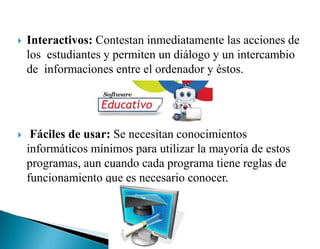  Interactivos: Contestan inmediatamente las acciones de
los estudiantes y permiten un diálogo y un intercambio
de informaciones entre el ordenador y éstos.
 Fáciles de usar: Se necesitan conocimientos
informáticos mínimos para utilizar la mayoría de estos
programas, aun cuando cada programa tiene reglas de
funcionamiento que es necesario conocer.
 
