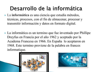  La informática es una ciencia que estudia métodos,
técnicas, procesos, con el fin de almacenar, procesar y
transmitir información y datos en formato digital.
 La informática es un termino que fue inventado por Phillipe
Dreyfus en Francia por el año 1962 y aceptado por la
Academa Francesa en 1966. En España lo aceptaron en
1968. Este termino proviene de la palabra en frances
informatique.
 