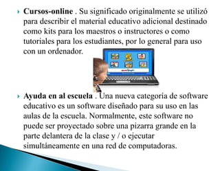  Cursos-online . Su significado originalmente se utilizó
para describir el material educativo adicional destinado
como kits para los maestros o instructores o como
tutoriales para los estudiantes, por lo general para uso
con un ordenador.
 Ayuda en al escuela . Una nueva categoría de software
educativo es un software diseñado para su uso en las
aulas de la escuela. Normalmente, este software no
puede ser proyectado sobre una pizarra grande en la
parte delantera de la clase y / o ejecutar
simultáneamente en una red de computadoras.
 