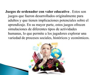 Juegos de ordenador con valor educativo . Estos son
juegos que fueron desarrollados originalmente para
adultos y que tienen implicaciones potenciales sobre el
aprendizaje. En su mayor parte, estos juegos ofrecen
simulaciones de diferentes tipos de actividades
humanas, lo que permite a los jugadores explorar una
variedad de procesos sociales, históricos y económicos.
 