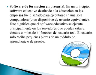  Software de formación empresarial. En un principio,
software educativo destinado a la educación en las
empresas fue diseñado para ejecutarse en una sola
computadora (o un dispositivo de usuario equivalente).
Esto significa que el software educativo se ejecuta
principalmente en los servidores que pueden estar a
cientos o miles de kilómetros del usuario real. El usuario
sólo recibe pequeñas piezas de un módulo de
aprendizaje o de prueba.
 