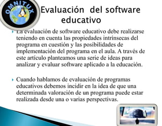  La evaluación de software educativo debe realizarse
teniendo en cuenta las propiedades intrínsecas del
programa en cuestión y las posibilidades de
implementación del programa en el aula. A través de
este artículo planteamos una serie de ideas para
analizar y evaluar software aplicado a la educación.
 Cuando hablamos de evaluación de programas
educativos debemos incidir en la idea de que una
determinada valoración de un programa puede estar
realizada desde una o varias perspectivas.
 