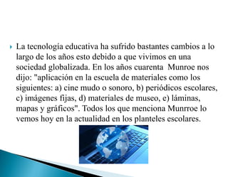  La tecnología educativa ha sufrido bastantes cambios a lo
largo de los años esto debido a que vivimos en una
sociedad globalizada. En los años cuarenta Munroe nos
dijo: "aplicación en la escuela de materiales como los
siguientes: a) cine mudo o sonoro, b) periódicos escolares,
c) imágenes fijas, d) materiales de museo, e) láminas,
mapas y gráficos". Todos los que menciona Munrroe lo
vemos hoy en la actualidad en los planteles escolares.
 