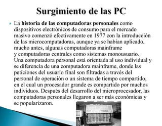  La historia de las computadoras personales como
dispositivos electrónicos de consumo para el mercado
masivo comenzó efectivamente en 1977 con la introducción
de las microcomputadoras, aunque ya se habían aplicado,
mucho antes, algunas computadoras mainframe
y computadoras centrales como sistemas monousuario.
Una computadora personal está orientada al uso individual y
se diferencia de una computadora mainframe, donde las
peticiones del usuario final son filtradas a través del
personal de operación o un sistema de tiempo compartido,
en el cual un procesador grande es compartido por muchos
individuos. Después del desarrollo del microprocesador, las
computadoras personales llegaron a ser más económicas y
se popularizaron.
 