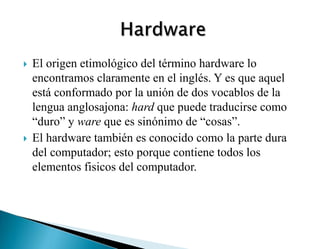  El origen etimológico del término hardware lo
encontramos claramente en el inglés. Y es que aquel
está conformado por la unión de dos vocablos de la
lengua anglosajona: hard que puede traducirse como
“duro” y ware que es sinónimo de “cosas”.
 El hardware también es conocido como la parte dura
del computador; esto porque contiene todos los
elementos fisicos del computador.
 