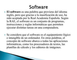  El software es una palabra que proviene del idioma
inglés, pero que gracias a la masificación de uso, ha
sido aceptada por la Real Academia Española. Según
la RAE, el software es un conjunto de programas,
instrucciones y reglas informáticas que permiten
ejecutar distintas tareas en una computadora.
 Se considera que el software es el equipamiento lógico
e intangible de un ordenador. En otras palabras, el
concepto de software abarca a todas las aplicaciones
informáticas, como los procesadores de textos, las
planillas de cálculo y los editores de imágenes.
 