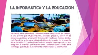 Desarrollo de la informática también llamada computación en América,
es una ciencia que estudia métodos, técnicas, procesos, con el fin de
almacenar, procesar y transmitir información y datos en formato digital.
La informática se ha desarrollado rápidamente a partir de la segunda
mitad del siglo XX, con la aparición de tecnologías tales como el circuito
integrado, el Internet, y el teléfono móvil. Se define como la rama de la
tecnología que estudia el tratamiento automático de la información.
 