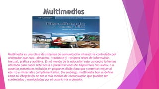 Multimedia es una clase de sistemas de comunicación interactiva controlada por
ordenador que crea, almacena, transmite y recupera redes de información
textual, gráfica y auditiva. En el mundo de la educación este concepto lo hemos
utilizado para hacer referencia a presentaciones de diapositivas con audio, o a
aquellos materiales incluidos en paquetes didácticos (que contenían material
escrito y materiales complementarios: Sin embargo, multimedia hoy se define
como la integración de dos o más medios de comunicación que pueden ser
controlados o manipulados por el usuario vía ordenador.
 