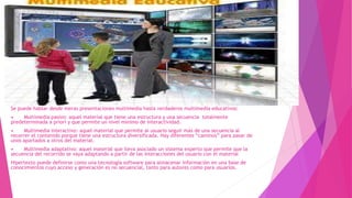 Se puede hablar desde meras presentaciones multimedia hasta verdaderos multimedia educativos:
• Multimedia pasivo: aquel material que tiene una estructura y una secuencia totalmente
predeterminada a priori y que permite un nivel mínimo de interactividad.
• Multimedia interactivo: aquel material que permite al usuario seguir más de una secuencia al
recorrer el contenido porque tiene una estructura diversificada. Hay diferentes “caminos” para pasar de
unos apartados a otros del material.
• Multimedia adaptativo: aquel material que lleva asociado un sistema experto que permite que la
secuencia del recorrido se vaya adaptando a partir de las interacciones del usuario con el material
Hipertexto puede definirse como una tecnología software para almacenar información en una base de
conocimientos cuyo acceso y generación es no secuencial, tanto para autores como para usuarios.
 