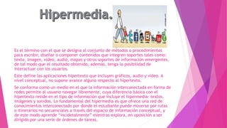 Es el término con el que se designa al conjunto de métodos o procedimientos
para escribir, diseñar o componer contenidos que integren soportes tales como:
texto, imagen, video, audio, mapas y otros soportes de información emergentes,
de tal modo que el resultado obtenido, además, tenga la posibilidad de
interactuar con los usuarios.
Este define las aplicaciones hipertexto que incluyen gráficos, audio y vídeo. A
nivel conceptual, no supone avance alguno respecto al hipertexto.
Se conforma como un medio en el que la información interconectada en forma de
redes permite al usuario navegar libremente, cuya diferencia básica con el
hipertexto reside en el tipo de información que incluye el hipermedia: textos,
imágenes y sonidos. Lo fundamental del hipermedia es que ofrece una red de
conocimientos interconectado por donde el estudiante puede moverse por rutas
o itinerarios no secuenciales a través del espacio de información conceptual, y
de este modo aprende “incidetalmente” mientras explora, en oposición a ser
dirigido por una serie de órdenes de tareas.
 