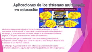 Las instituciones educativas están entrando decididamente en el mundo
multimedia. Prácticamente la mayoría de las universidades están usando esta
tecnología, y en algunos casos detrás de ella están accesibles centenares de
páginas, la mayoría de ellas con una intención informativa.
Hay universidades que utilizan el web como instrumento para comunicar
información casi en tiempo real; tal es el caso de la lista de notas de corte para
la entrada en las distintas carreras.
Sin embargo, muy pocos centros usan este nuevo canal interactivo como
instrumento educativo. Algunas aprovechan las posibilidades del web para crear.
 