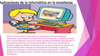 Si bien es cierto que la multimedia no solucionará todos los problemas
educativos, cuyas causas se encuentran fuera de la escuela, no debemos olvidar
que su fuerte potencial interactivo aporta grandes posibilidades para atender la
diversidad de alumnos y de formas de aprender. Entre otras características
positivas, podemos destacar la existencia de un cierto consenso en aceptar que
la multimedia puede aumentar la motivación de los alumnos, aunque sin
asegurarla; presentar la información utilizando varios canales, tal y como se
produce en la realidad actual, aumenta la efectividad del proceso enseñanza-
aprendizaje.
 