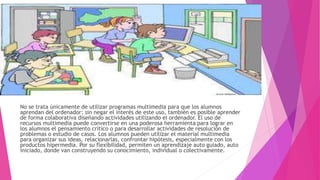 No se trata únicamente de utilizar programas multimedia para que los alumnos
aprendan del ordenador: sin negar el interés de este uso, también es posible aprender
de forma colaborativa diseñando actividades utilizando el ordenador. El uso de
recursos multimedia puede convertirse en una poderosa herramienta para lograr en
los alumnos el pensamiento crítico o para desarrollar actividades de resolución de
problemas o estudio de casos. Los alumnos pueden utilizar el material multimedia
para organizar sus ideas, relacionarlas, confrontar hipótesis, especialmente con los
productos hipermedia. Por su flexibilidad, permiten un aprendizaje auto guiado, auto
iniciado, donde van construyendo su conocimiento, individual o colectivamente.
 
