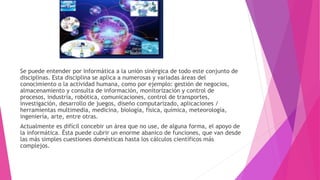 Se puede entender por informática a la unión sinérgica de todo este conjunto de
disciplinas. Esta disciplina se aplica a numerosas y variadas áreas del
conocimiento o la actividad humana, como por ejemplo: gestión de negocios,
almacenamiento y consulta de información, monitorización y control de
procesos, industria, robótica, comunicaciones, control de transportes,
investigación, desarrollo de juegos, diseño computarizado, aplicaciones /
herramientas multimedia, medicina, biología, física, química, meteorología,
ingeniería, arte, entre otras.
Actualmente es difícil concebir un área que no use, de alguna forma, el apoyo de
la informática. Ésta puede cubrir un enorme abanico de funciones, que van desde
las más simples cuestiones domésticas hasta los cálculos científicos más
complejos.
 