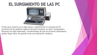 Si bien para nosotros ya es algo común, originalmente el concepto de PC
(acrónimo de las palabras inglesas Personal Competer, es decir, Computadora
Personal) era algo impensado, considerándose de que los primeros ordenadores
podían llegar hacer tan grande como una habitación completa.
 