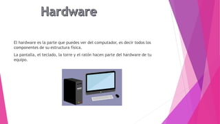 El hardware es la parte que puedes ver del computador, es decir todos los
componentes de su estructura física.
La pantalla, el teclado, la torre y el ratón hacen parte del hardware de tu
equipo.
 