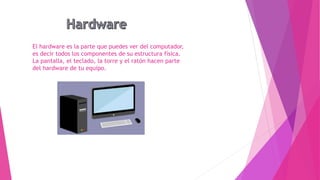 El hardware es la parte que puedes ver del computador,
es decir todos los componentes de su estructura física.
La pantalla, el teclado, la torre y el ratón hacen parte
del hardware de tu equipo.
 
