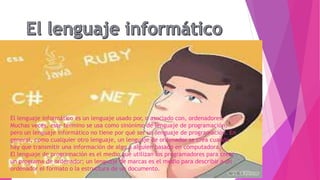 El lenguaje informático es un lenguaje usado por, o asociado con, ordenadores.
Muchas veces, este término se usa como sinónimo de lenguaje de programación,
pero un lenguaje informático no tiene por qué ser un lenguaje de programación. En
general, como cualquier otro lenguaje, un lenguaje de ordenador se crea cuando
hay que transmitir una información de algo a alguien basado en computadora.
El lenguaje de programación es el medio que utilizan los programadores para crear
un programa de ordenador; un lenguaje de marcas es el medio para describir a un
ordenador el formato o la estructura de un documento.
 