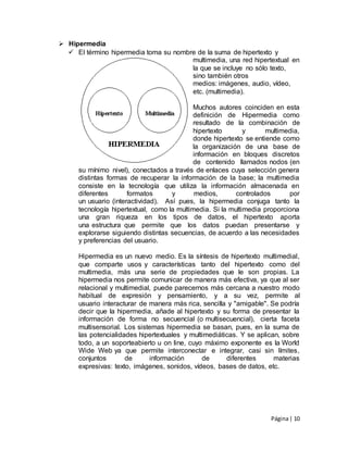 Página| 10
 Hipermedia
 El término hipermedia toma su nombre de la suma de hipertexto y
multimedia, una red hipertextual en
la que se incluye no sólo texto,
sino también otros
medios: imágenes, audio, vídeo,
etc. (multimedia).
Muchos autores coinciden en esta
definición de Hipermedia como
resultado de la combinación de
hipertexto y multimedia,
donde hipertexto se entiende como
la organización de una base de
información en bloques discretos
de contenido llamados nodos (en
su mínimo nivel), conectados a través de enlaces cuya selección genera
distintas formas de recuperar la información de la base; la multimedia
consiste en la tecnología que utiliza la información almacenada en
diferentes formatos y medios, controlados por
un usuario (interactividad). Así pues, la hipermedia conjuga tanto la
tecnología hipertextual, como la multimedia. Si la multimedia proporciona
una gran riqueza en los tipos de datos, el hipertexto aporta
una estructura que permite que los datos puedan presentarse y
explorarse siguiendo distintas secuencias, de acuerdo a las necesidades
y preferencias del usuario.
Hipermedia es un nuevo medio. Es la síntesis de hipertexto multimedial,
que comparte usos y características tanto del hipertexto como del
multimedia, más una serie de propiedades que le son propias. La
hipermedia nos permite comunicar de manera más efectiva, ya que al ser
relacional y multimedial, puede parecernos más cercana a nuestro modo
habitual de expresión y pensamiento, y a su vez, permite al
usuario interacturar de manera más rica, sencilla y "amigable". Se podría
decir que la hipermedia, añade al hipertexto y su forma de presentar la
información de forma no secuencial (o multisecuencial), cierta faceta
multisensorial. Los sistemas hipermedia se basan, pues, en la suma de
las potencialidades hipertextuales y multimediáticas. Y se aplican, sobre
todo, a un soporteabierto u on line, cuyo máximo exponente es la World
Wide Web ya que permite interconectar e integrar, casi sin límites,
conjuntos de información de diferentes materias
expresivas: texto, imágenes, sonidos, vídeos, bases de datos, etc.
 