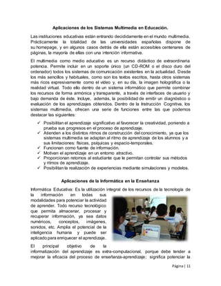 Página| 11
Aplicaciones de los Sistemas Multimedia en Educación.
Las instituciones educativas están entrando decididamente en el mundo multimedia.
Prácticamente la totalidad de las universidades españolas dispone de
su homepage, y en algunos casos detrás de ella están accesibles centenares de
páginas, la mayoría de ellas con una intención informativa.
El multimedia como medio educativo es un recurso didáctico de extraordinaria
potencia. Permite incluir en un soporte único (un CD-ROM o el disco duro del
ordenador) todos los sistemas de comunicación existentes en la actualidad. Desde
los más sencillos y habituales, como son los textos escritos, hasta otros sistemas
más ricos expresivamente como el vídeo y, en su día, la imagen holográfica o la
realidad virtual. Todo ello dentro de un sistema informático que permite combinar
los recursos de forma armónica y transparente, a través de interfaces de usuario y
bajo demanda de éste. Incluye, además, la posibilidad de emitir un diagnóstico o
evaluación de los aprendizajes obtenidos. Dentro de la Instrucción Cognitiva, los
sistemas multimedia, ofrecen una serie de funciones entre las que podemos
destacar las siguientes:
 Posibilitan el aprendizaje significativo al favorecer la creatividad, poniendo a
prueba sus progresos en el proceso de aprendizaje.
 Atienden a los distintos ritmos de construcción del conocimiento, ya que los
sistemas multimedia se adaptan al ritmo de aprendizaje de los alumnos y a
sus limitaciones: físicas, psíquicas y espacio-temporales.
 Funcionan como fuente de información.
 Motivan el aprendizaje en un entorno atractivo.
 Proporcionan retornos al estudiante que le permitan controlar sus métodos
y ritmos de aprendizaje.
 Posibilitan la realización de experiencias mediante simulaciones y modelos.
Aplicaciones de la Informática en la Enseñanza
Informática Educativa: Es la utilización integral de los recursos de la tecnología de
la información en todas sus
modalidades para potenciar la actividad
de aprender. Todo recurso tecnológico
que permita almacenar, procesar y
recuperar información, ya sea datos
numéricos, conceptos, imágenes,
sonidos, etc. Amplia el potencial de la
inteligencia humana y puede ser
aplicado para enriquecer el aprendizaje.
El principal objetivo de la
informatización del aprendizaje es extra-computacional, porque debe tender a
mejorar la eficacia del proceso de enseñanza-aprendizaje; significa potenciar la
 
