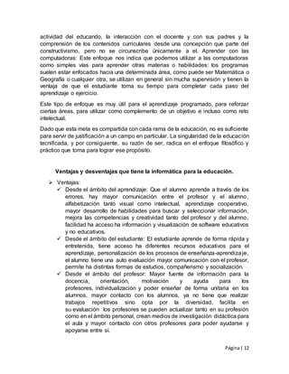 Página| 12
actividad del educando, la interacción con el docente y con sus padres y la
comprensión de los contenidos curriculares desde una concepción que parte del
constructivismo, pero no se circunscribe únicamente a el. Aprender con las
computadoras: Este enfoque nos indica que podemos utilizar a las computadoras
como simples vías para aprender otras materias o habilidades: los programas
suelen estar enfocados hacia una determinada área, como puede ser Matemática o
Geografía o cualquier otra, se utilizan en general sin mucha supervisión y tienen la
ventaja de que el estudiante toma su tiempo para completar cada paso del
aprendizaje o ejercicio.
Este tipo de enfoque es muy útil para el aprendizaje programado, para reforzar
ciertas áreas, para utilizar como complemento de un objetivo e incluso como reto
intelectual.
Dado que esta meta es compartida con cada rama de la educación, no es suficiente
para servir de justificación a un campo en particular. La singularidad de la educación
tecnificada, y por consiguiente, su razón de ser, radica en el enfoque filosófico y
práctico que toma para lograr ese propósito.
Ventajas y desventajas que tiene la informática para la educación.
 Ventajas:
 Desde el ámbito del aprendizaje: Que el alumno aprende a través de los
errores, hay mayor comunicación entre el profesor y el alumno,
alfabetización tanto visual como intelectual, aprendizaje cooperativo,
mayor desarrollo de habilidades para buscar y seleccionar información,
mejora las competencias y creatividad tanto del profesor y del alumno,
facilidad ha acceso ha información y visualización de software educativos
y no educativos.
 Desde el ámbito del estudiante: El estudiante aprende de forma rápida y
entretenida, tiene acceso ha diferentes recursos educativos para el
aprendizaje, personalización de los procesos de enseñanza-aprendizaje,
el alumno tiene una auto evaluación mayor comunicación con el profesor,
permite ha distintas formas de estudios, compañerismo y socialización.
 Desde el ámbito del profesor: Mayor fuente de información para la
docencia, orientación, motivación y ayuda para los
profesores, individualización y poder enseñar de forma unitaria en los
alumnos, mayor contacto con los alumnos, ya no tiene que realizar
trabajos repetitivos sino opta por la diversidad, facilita en
su evaluación los profesores se pueden actualizar tanto en su profesión
como en el ámbito personal, crean medios de investigación didáctica para
el aula y mayor contacto con otros profesores para poder ayudarse y
apoyarse entre sí.
 