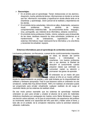Página| 13
 Desventajas:
 En el ámbito para el aprendizaje: Tienen distracciones en los alumnos,
dispersión, mucha pérdida de tiempo, informaciones en donde no se tiene
que fiar, información incompleta y superficial en donde afecta tanto en la
enseñanza y aprendizaje, visión parcial de la realidad y dependencia de
los demás.
 En el ámbito de los estudiantes: Adicciónen ellos, Aislamiento, cansancio
visual, problemas físicos, pérdida de tiempo,
comportamientos indebidos falta de conocimientos de los lenguajes,
virus, pornografía, uso indebido de la informática, esfuerzo económico.
 En el ámbito de los profesores: Estrés, mínimo esfuerzo para el desarrollo
de las ideas, desfases respecto ha otras actividades, problemas en el
mantenimiento de ordenadores, supeditación a los
sistemas informáticos mayor dedicaciónha la informática y no a los libros
y necesidad de actualizar equipos.
Entornos informáticos para el aprendizaje de contenidos escolares.
Los buenos profesores, con frecuencia, a pesar de los condicionamientos impuestos
en clase, se desvían del camino
trazado e individualizan la
enseñanza. Los buenos profesores
dan a sus alumnos la libertad de
descubrir el conocimiento cuando
preparan clases que estimulan su
curiosidad, captan su atención y
promueven las ganas de aprender.
El ordenador es un medio útil para
colocar al niño en un mundo artificial
donde la experimentación es posible y sólo está limitada por la disponibilidad del
software y hardware apropiados. Todo lo que hacemos sobre un ordenador es una
simulación, señala Alan Kay (Elmer-Dewitt, 1991). En realidad, el ordenador puede
ser programado para simular virtualmente cualquier realidad; de ahí surge el
creciente interés por los sistemas de realidad virtual.
De ese modo parece razonable que los sistemas de aprendizaje mediante
ordenador se usen para simular y ampliar el alcance de la serie de materiales
didácticos diseñados por pedagogos tan ilustres como María Montessori. Imagina
una lección sobre volcanes, en la que el conocimiento y la experiencia del profesor
se incrementa debido a la capacidad del niño para leer y hablar sobre el tema, y
todo ello en el contexto de la simulación interactiva sobre la actividad volcánica
utilizando multimedia.
 