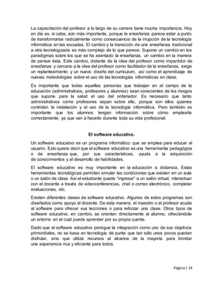 Página| 14
La capacitación del profesor a lo largo de su carrera tiene mucha importancia. Hoy
en día es, si cabe, aún más importante, porque la enseñanza parece estar a punto
de transformarse radicalmente como consecuencia de la irrupción de la tecnología
informática en las escuelas. El cambio y la transición de una enseñanza tradicional
a otra tecnologizada es más complejo de lo que parece. Supone un cambio en los
paradigmas sobre los que se ha asentado la enseñanza, un cambio en la manera
de pensar ésta. Este cambio, distante de la idea del profesor como impartidor de
enseñanza y cercano a la idea del profesor como facilitador de la enseñanza, exige
un replanteamiento y un nuevo diseño del currículum, así como el aprendizaje de
nuevas metodologías sobre el uso de las tecnologías informáticas en clase.
Es importante que todas aquellas personas que trabajan en el campo de la
educación (administrativos, profesores y alumnos) sean conscientes de los riesgos
que supone para la salud el uso del ordenador. Es necesario que tanto
administrativos como profesores sepan sobre ello, porque son ellos quienes
controlan la instalación y el uso de la tecnología informática. Pero también es
importante que los alumnos tengan información sobre cómo emplearla
correctamente, ya que van a hacerlo durante toda su vida profesional.
El software educativo.
Un software educativo es un programa informático que se emplea para educar al
usuario. Esto quiere decir que el software educativo es una herramienta pedagógica
o de enseñanza que, por sus características, ayuda a la adquisición
de conocimientos y al desarrollo de habilidades.
El software educativo es muy importante en la educación a distancia. Estas
herramientas tecnológicas permiten simular las condiciones que existen en un aula
o un salón de clase. Así el estudiante puede “ingresar” a un salón virtual, interactuar
con el docente a través de videoconferencias, chat o correo electrónico, completar
evaluaciones, etc.
Existen diferentes clases de software educativo. Algunos de estos programas son
diseñados como apoyo al docente. De esta manera, el maestro o el profesor acude
al software para ofrecer sus lecciones o para reforzar una clase. Otros tipos de
software educativo, en cambio, se orientan directamente al alumno, ofreciéndole
un entorno en el cual puede aprender por su propia cuenta.
Dado que el software educativo persigue la integración como uno de sus objetivos
primordiales, no se basa en tecnología de punta que tan sólo unos pocos puedan
disfrutar, sino que utiliza recursos al alcance de la mayoría para brindar
una experiencia rica y eficiente para todos.
 