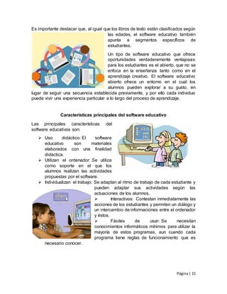 Página| 15
Es importante destacar que, al igual que los libros de texto están clasificados según
las edades, el software educativo también
apunta a segmentos específicos de
estudiantes.
Un tipo de software educativo que ofrece
oportunidades verdaderamente ventajosas
para los estudiantes es el abierto, que no se
enfoca en la enseñanza tanto como en el
aprendizaje creativo. El software educativo
abierto ofrece un entorno en el cual los
alumnos pueden explorar a su gusto, en
lugar de seguir una secuencia establecida previamente, y por ello cada individuo
puede vivir una experiencia particular a lo largo del proceso de aprendizaje.
Características principales del software educativo
Las principales características del
software educativos son:
 Uso didáctico: El software
educativo son materiales
elaborados con una finalidad
didáctica.
 Utilizan el ordenador: Se utiliza
como soporte en el que los
alumnos realizan las actividades
propuestas por el software.
 Individualizan el trabajo: Se adaptan al ritmo de trabajo de cada estudiante y
pueden adaptar sus actividades según las
actuaciones de los alumnos.
 Interactivos: Contestan inmediatamente las
acciones de los estudiantes y permiten un diálogo y
un intercambio de informaciones entre el ordenador
y éstos.
 Fáciles de usar: Se necesitan
conocimientos informáticos mínimos para utilizar la
mayoría de estos programas, aun cuando cada
programa tiene reglas de funcionamiento que es
necesario conocer.
 