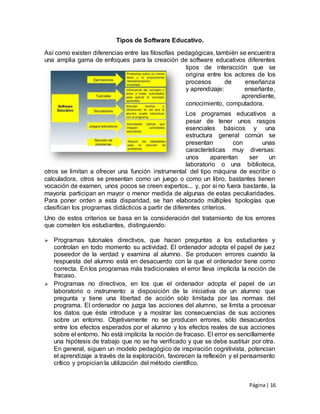 Página| 16
Tipos de Software Educativo.
Así como existen diferencias entre las filosofías pedagógicas, también se encuentra
una amplia gama de enfoques para la creación de software educativos diferentes
tipos de interacción que se
origina entre los actores de los
procesos de enseñanza
y aprendizaje: enseñante,
aprendiente,
conocimiento, computadora.
Los programas educativos a
pesar de tener unos rasgos
esenciales básicos y una
estructura general común se
presentan con unas
características muy diversas:
unos aparentan ser un
laboratorio o una biblioteca,
otros se limitan a ofrecer una función instrumental del tipo máquina de escribir o
calculadora, otros se presentan como un juego o como un libro, bastantes tienen
vocación de examen, unos pocos se creen expertos... y, por si no fuera bastante, la
mayoría participan en mayor o menor medida de algunas de estas peculiaridades.
Para poner orden a esta disparidad, se han elaborado múltiples tipologías que
clasifican los programas didácticos a partir de diferentes criterios.
Uno de estos criterios se basa en la consideración del tratamiento de los errores
que cometen los estudiantes, distinguiendo:
 Programas tutoriales directivos, que hacen preguntas a los estudiantes y
controlan en todo momento su actividad. El ordenador adopta el papel de juez
poseedor de la verdad y examina al alumno. Se producen errores cuando la
respuesta del alumno está en desacuerdo con la que el ordenador tiene como
correcta. En los programas más tradicionales el error lleva implícita la noción de
fracaso.
 Programas no directivos, en los que el ordenador adopta el papel de un
laboratorio o instrumento a disposición de la iniciativa de un alumno que
pregunta y tiene una libertad de acción sólo limitada por las normas del
programa. El ordenador no juzga las acciones del alumno, se limita a procesar
los datos que éste introduce y a mostrar las consecuencias de sus acciones
sobre un entorno. Objetivamente no se producen errores, sólo desacuerdos
entre los efectos esperados por el alumno y los efectos reales de sus acciones
sobre el entorno. No está implícita la noción de fracaso. El error es sencillamente
una hipótesis de trabajo que no se ha verificado y que se debe sustituir por otra.
En general, siguen un modelo pedagógico de inspiración cognitivista, potencian
el aprendizaje a través de la exploración, favorecen la reflexión y el pensamiento
crítico y propician la utilización del método científico.
 